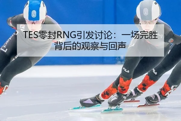 TES零封RNG引发讨论：一场完胜背后的观察与回声
